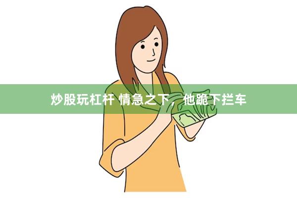 炒股玩杠杆 情急之下，他跪下拦车