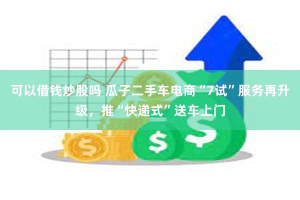 可以借钱炒股吗 瓜子二手车电商“7试”服务再升级，推“快递式”送车上门