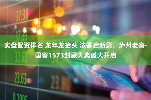 实盘配资排名 龙年龙抬头 浓香启新篇，泸州老窖·国窖1573封藏大典盛大开启
