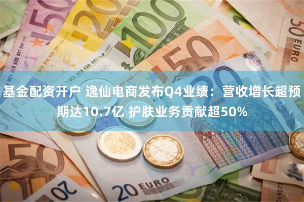 基金配资开户 逸仙电商发布Q4业绩：营收增长超预期达10.7亿 护肤业务贡献超50%