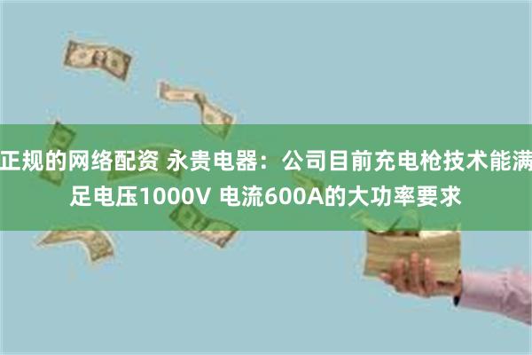 正规的网络配资 永贵电器：公司目前充电枪技术能满足电压1000V 电流600A的大功率要求