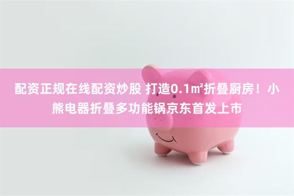 配资正规在线配资炒股 打造0.1㎡折叠厨房！小熊电器折叠多功能锅京东首发上市