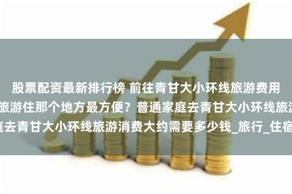 股票配资最新排行榜 前往青甘大小环线旅游费用多少？去青甘大小