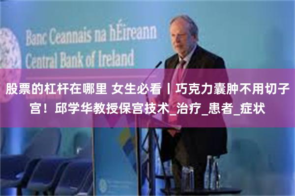 股票的杠杆在哪里 女生必看丨巧克力囊肿不用切子宫！邱学华教授