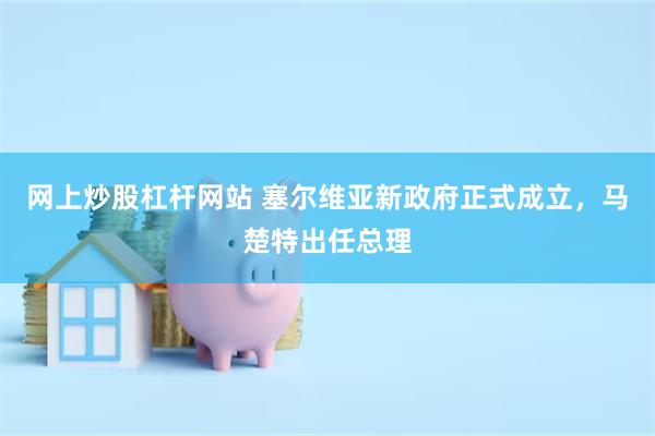 网上炒股杠杆网站 塞尔维亚新政府正式成立，马楚特出任总理