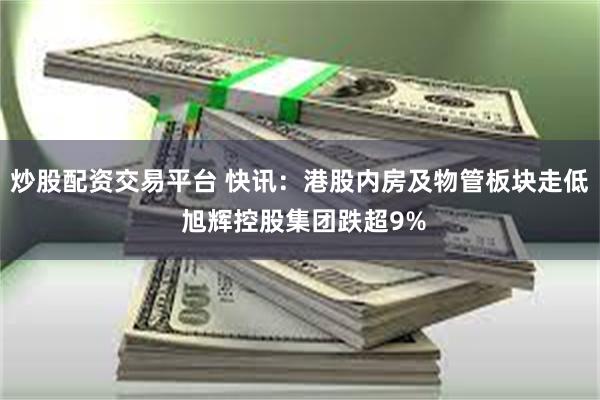炒股配资交易平台 快讯：港股内房及物管板块走低 旭辉控股集团
