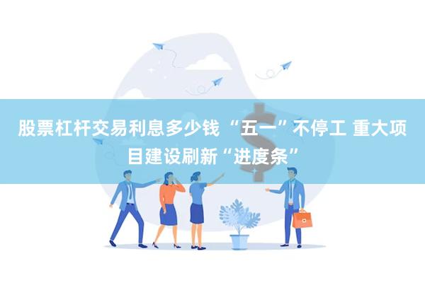 股票杠杆交易利息多少钱 “五一”不停工 重大项目建设刷新“进