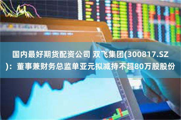 国内最好期货配资公司 双飞集团(300817.SZ)：董事兼