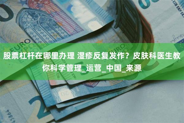 股票杠杆在哪里办理 湿疹反复发作？皮肤科医生教你科学管理_运