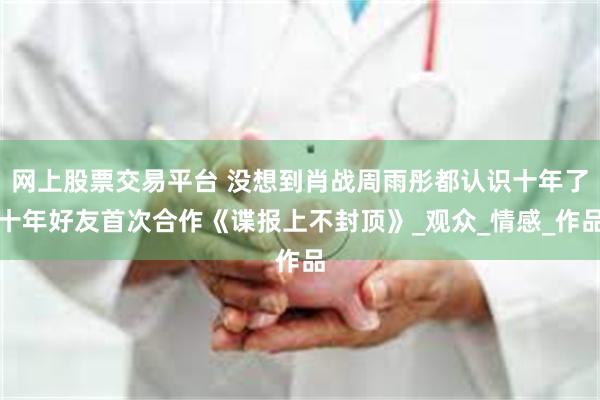 网上股票交易平台 没想到肖战周雨彤都认识十年了十年好友首次合