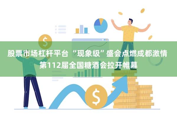 股票市场杠杆平台 “现象级”盛会点燃成都激情 第112届全国