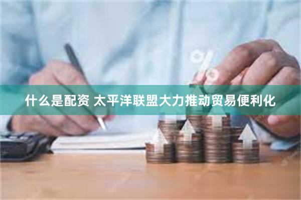 什么是配资 太平洋联盟大力推动贸易便利化