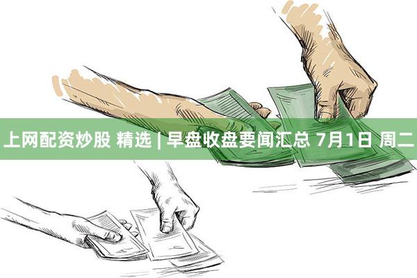上网配资炒股 精选 | 早盘收盘要闻汇总 7月1日 周二